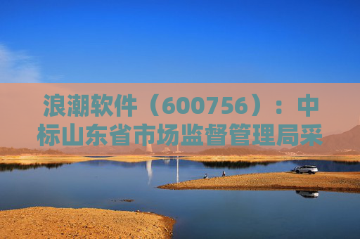 浪潮软件（600756）：中标山东省市场监督管理局采购项目，中标金额为179.80万元