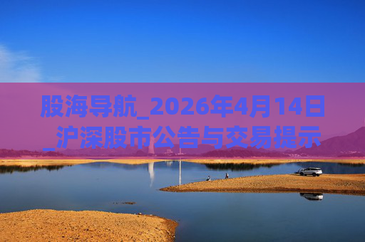 股海导航_2026年4月14日_沪深股市公告与交易提示  第1张