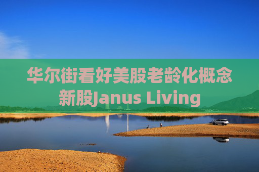 华尔街看好美股老龄化概念新股Janus Living  第1张