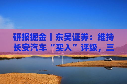 研报掘金丨东吴证券：维持长安汽车“买入”评级，三大计划稳步推进