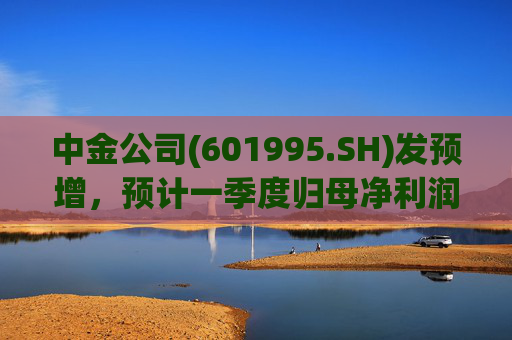 中金公司(601995.SH)发预增，预计一季度归母净利润同比增加65%到90%  第1张
