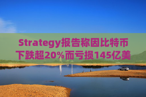 Strategy报告称因比特币下跌超20%而亏损145亿美元 将继续增持并调整融资方式
