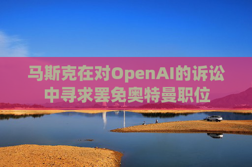 马斯克在对OpenAI的诉讼中寻求罢免奥特曼职位