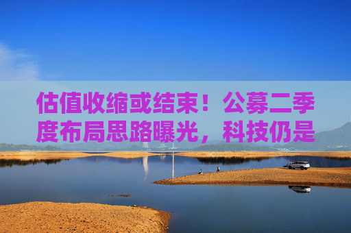 估值收缩或结束！公募二季度布局思路曝光，科技仍是第一选择