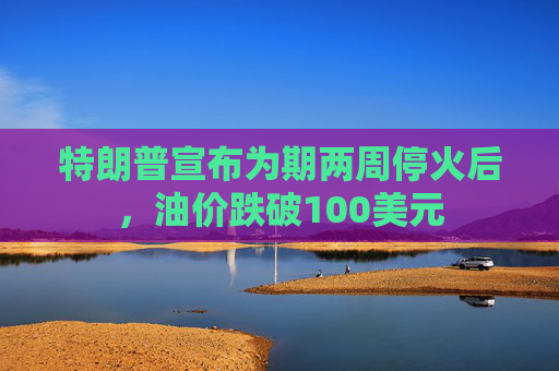 特朗普宣布为期两周停火后，油价跌破100美元