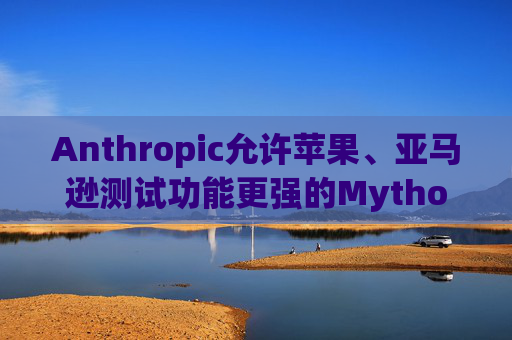 Anthropic允许苹果、亚马逊测试功能更强的Mythos模型