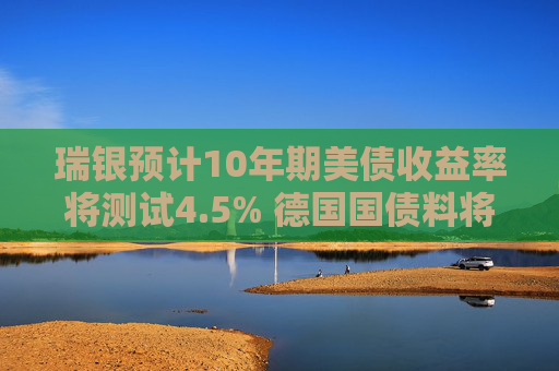 瑞银预计10年期美债收益率将测试4.5% 德国国债料将跑赢