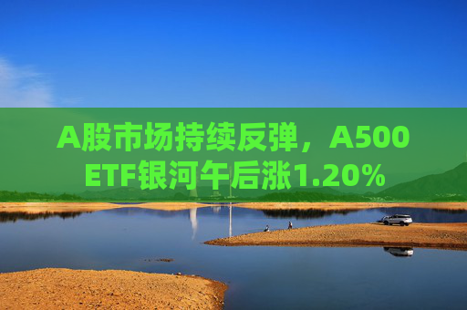 A股市场持续反弹，A500ETF银河午后涨1.20%