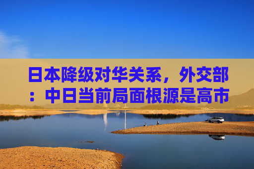 日本降级对华关系，外交部：中日当前局面根源是高市早苗涉台谬论