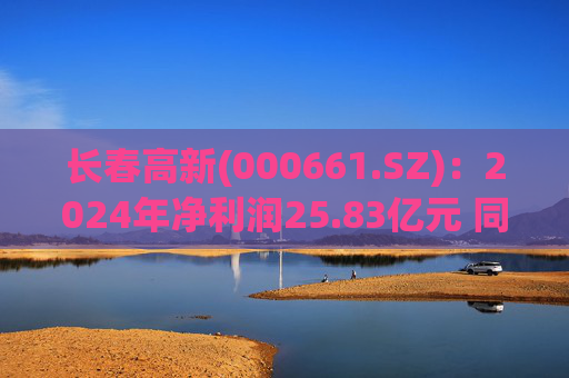 长春高新(000661.SZ):2024年净利润25.83亿元 同比减少43.01%