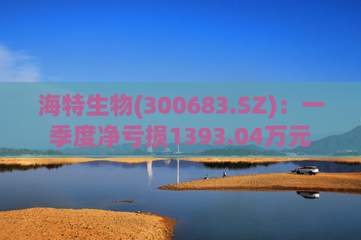 海特生物(300683.SZ):一季度净亏损1393.04万元