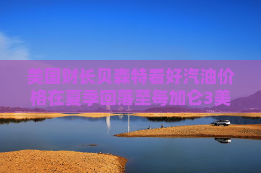 美国财长贝森特看好汽油价格在夏季回落至每加仑3美元