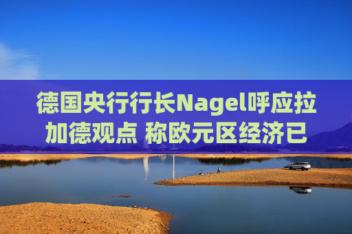 德国央行行长Nagel呼应拉加德观点 称欧元区经济已偏离基准情境