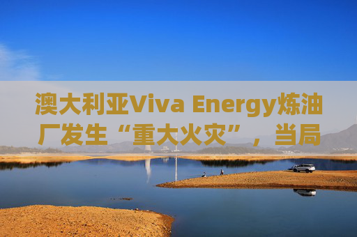澳大利亚Viva Energy炼油厂发生“重大火灾”，当局确认火势尚未得到控制