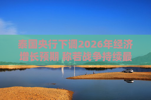 泰国央行下调2026年经济增长预期 称若战争持续最坏情况将没有下限