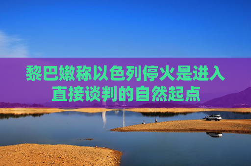 黎巴嫩称以色列停火是进入直接谈判的自然起点