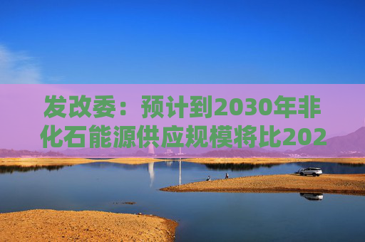 发改委：预计到2030年非化石能源供应规模将比2025年显著增长 2035年比2025年实现倍增