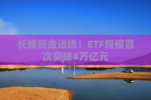 长线资金进场!ETF规模首次突破4万亿元
