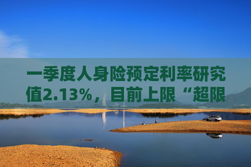 一季度人身险预定利率研究值2.13%,目前上限“超限”12BP