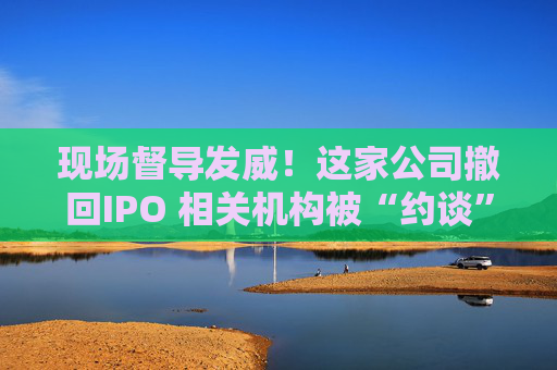 现场督导发威！这家公司撤回IPO 相关机构被“约谈”