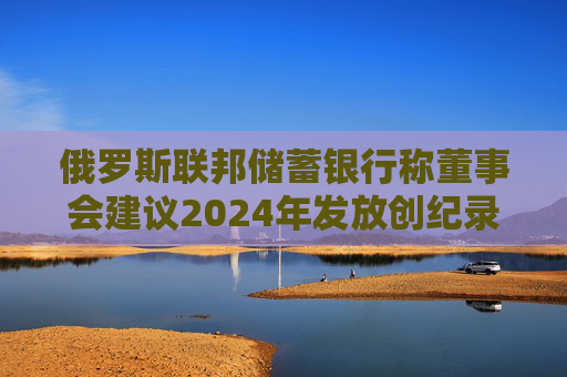 俄罗斯联邦储蓄银行称董事会建议2024年发放创纪录的股息