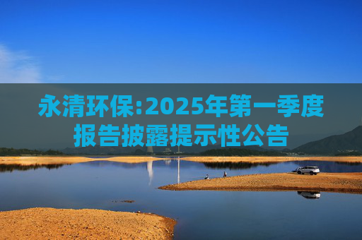 永清环保:2025年第一季度报告披露提示性公告