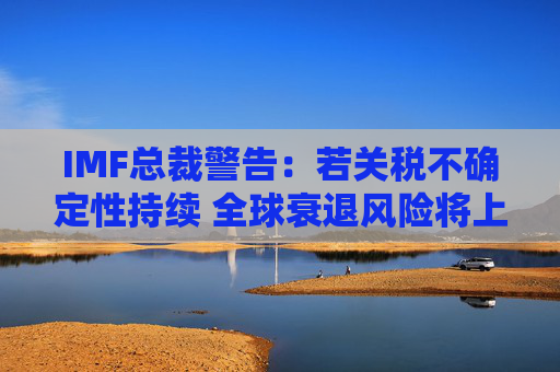 IMF总裁警告：若关税不确定性持续 全球衰退风险将上升