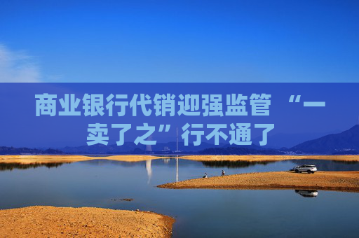 商业银行代销迎强监管 “一卖了之”行不通了