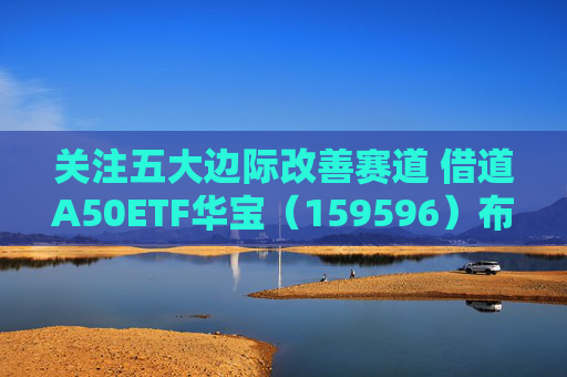 关注五大边际改善赛道 借道A50ETF华宝（159596）布局  第1张