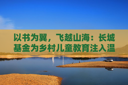 以书为翼,飞越山海:长城基金为乡村儿童教育注入温暖力量