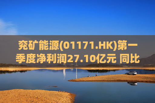 兖矿能源(01171.HK)第一季度净利润27.10亿元 同比减少27.9%