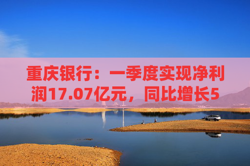 重庆银行：一季度实现净利润17.07亿元，同比增长5.43%