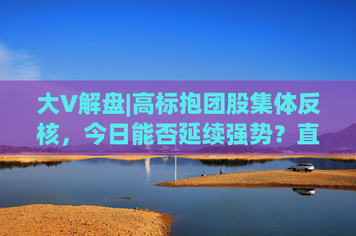 大V解盘|高标抱团股集体反核，今日能否延续强势？直播解读中  第1张