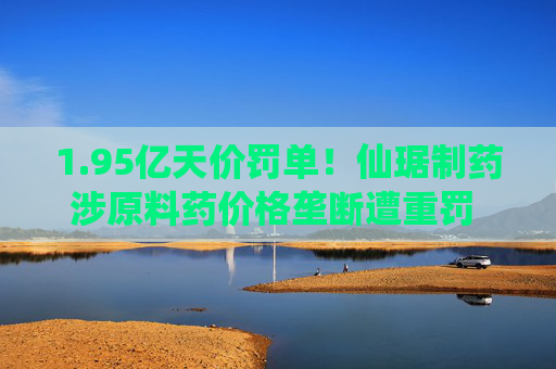1.95亿天价罚单！仙琚制药涉原料药价格垄断遭重罚 集采寒流下业绩双降
