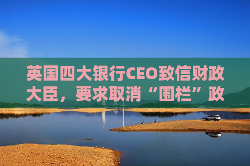 英国四大银行CEO致信财政大臣，要求取消“围栏”政策  第1张