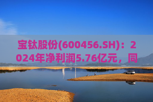 宝钛股份(600456.SH):2024年净利润5.76亿元,同比增长5.92%