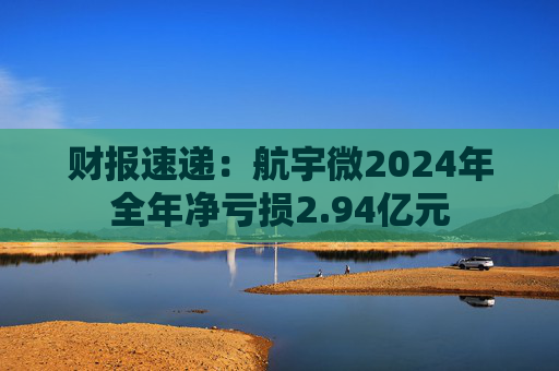 财报速递:航宇微2024年全年净亏损2.94亿元
