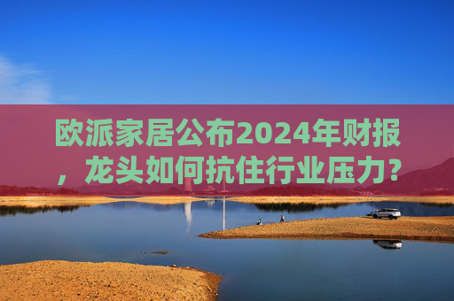 欧派家居公布2024年财报，龙头如何抗住行业压力？要做大家居平台，但“不与装企争利”