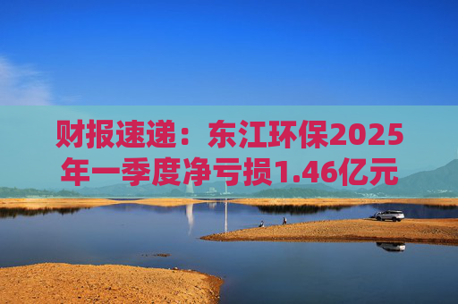 财报速递：东江环保2025年一季度净亏损1.46亿元