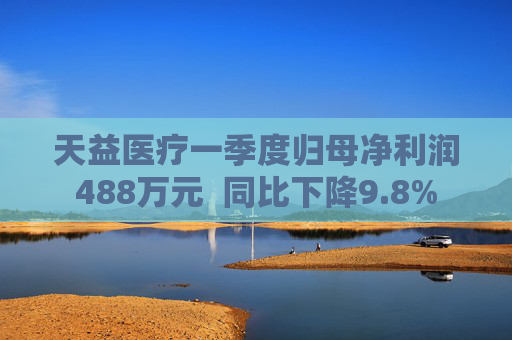 天益医疗一季度归母净利润488万元  同比下降9.8% 第1张