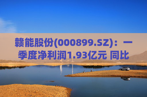 赣能股份(000899.SZ)：一季度净利润1.93亿元 同比下降5.19%