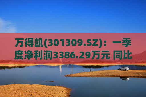 万得凯(301309.SZ)：一季度净利润3386.29万元 同比下降17.57%