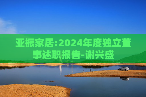 亚振家居:2024年度独立董事述职报告-谢兴盛