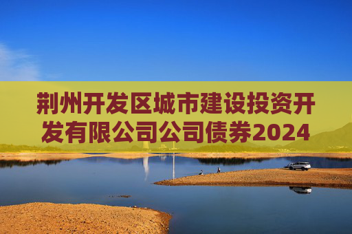 荆州开发区城市建设投资开发有限公司公司债券2024年年度财务报告及附注