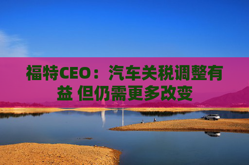 福特CEO：汽车关税调整有益 但仍需更多改变