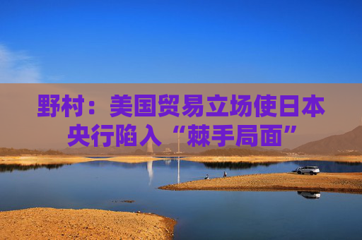 野村：美国贸易立场使日本央行陷入“棘手局面”