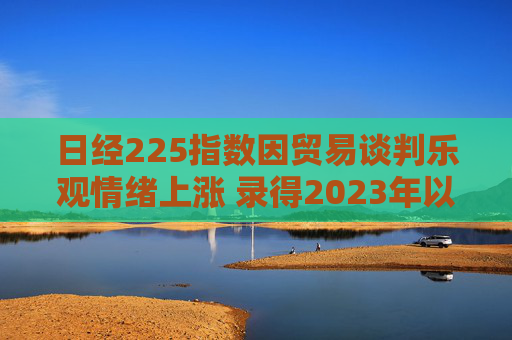 日经225指数因贸易谈判乐观情绪上涨 录得2023年以来最长连涨纪录