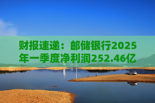 财报速递：邮储银行2025年一季度净利润252.46亿元