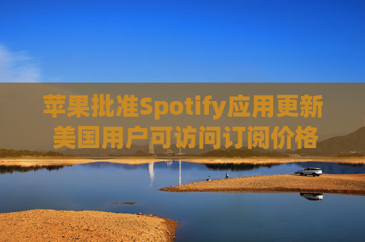 苹果批准Spotify应用更新 美国用户可访问订阅价格与外部支付链接