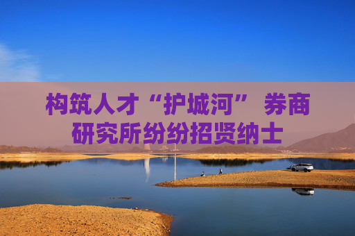 构筑人才“护城河” 券商研究所纷纷招贤纳士